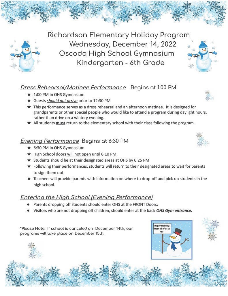 Richardson Elementary Holiday Program (for Kindergarten - 6th grade) will be held on Wednesday, December 14, 2022 in the Oscoda High School Gymnasium   Dress Rehearsal/Matinee Performance Begins at 1:00 PM  ★ 1:00 PM in OHS Gymnasium  ★ Guests should not arrive prior to 12:30 PM  ★ This performance serves as a dress rehearsal and an afternoon matinee. It is designed for grandparents or other special people who would like to attend a program during daylight hours, rather than drive on a wintery evening.  ★ All students must return to the elementary school with their class following the program.   Evening Performance Begins at 6:30 PM  ★ 6:30 PM in OHS Gymnasium  ★ High School doors will not open until 6:10 PM  ★ Students should be at their designated areas at OHS by 6:25 PM  ★ Following their performances, students will return to their designated areas to wait for parents to sign them out.  ★ Teachers will provide parents with information on where to drop-off and pick-up students in the high school.   Entering the High School (Evening Performance)  ● Parents dropping off students should enter OHS at the FRONT Doors.  ● Visitors who are not dropping off children, should enter at the back OHS Gym entrance.   *Please Note: If school is canceled on December 14th, our  programs will take place on December 15th.